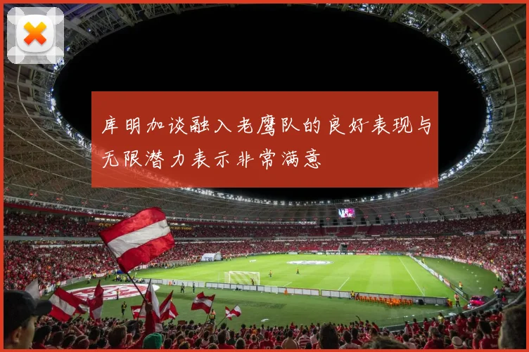 库明加谈融入老鹰队的良好表现与无限潜力表示非常满意