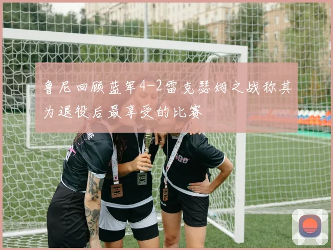 鲁尼回顾蓝军4-2雷克瑟姆之战称其为退役后最享受的比赛