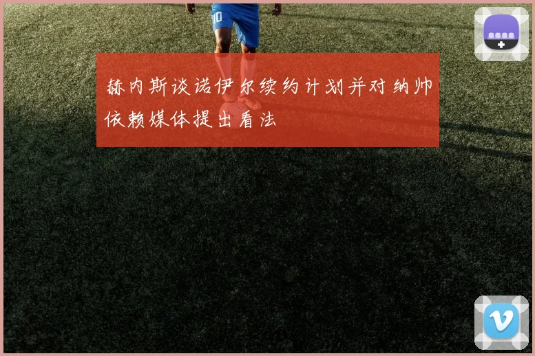 赫内斯谈诺伊尔续约计划并对纳帅依赖媒体提出看法