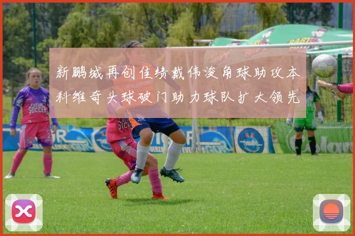 新鹏城再创佳绩戴伟浚角球助攻本科维奇头球破门助力球队扩大领先优势
