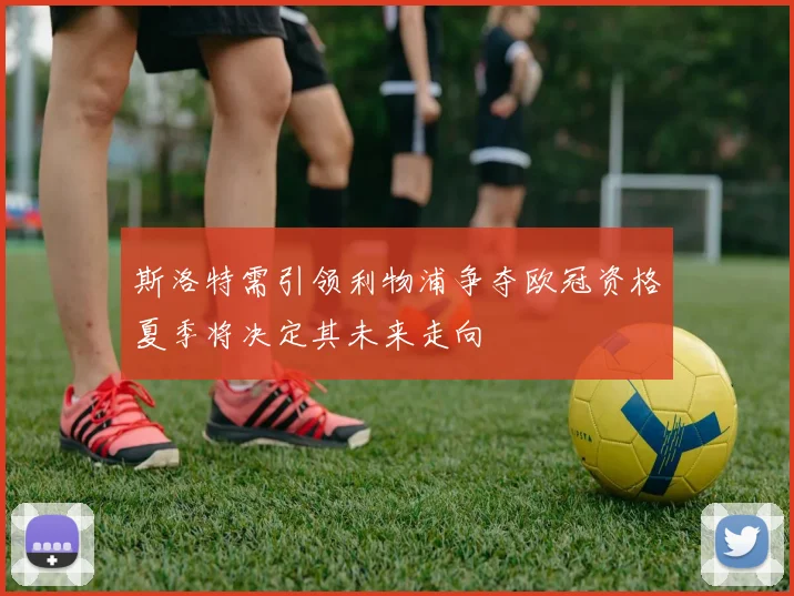 斯洛特需引领利物浦争夺欧冠资格夏季将决定其未来走向