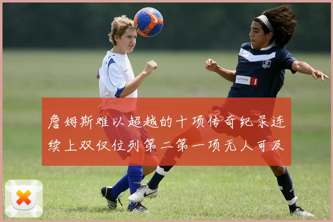 詹姆斯难以超越的十项传奇纪录连续上双仅位列第二第一项无人可及