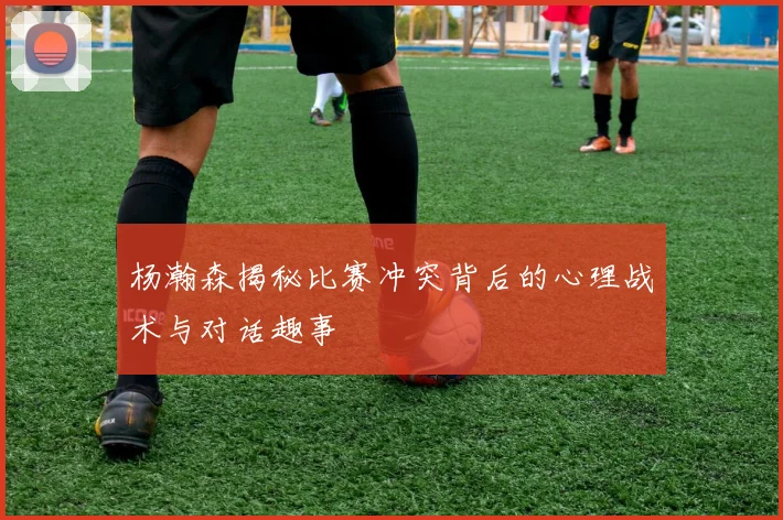 杨瀚森揭秘比赛冲突背后的心理战术与对话趣事