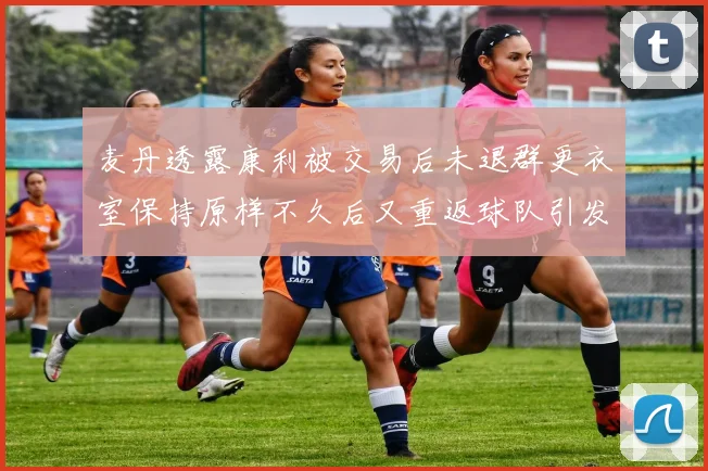 麦丹透露康利被交易后未退群更衣室保持原样不久后又重返球队引发关注