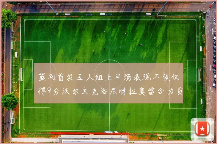 篮网首发五人组上半场表现不佳仅得9分沃尔夫克洛尼特拉奥雷合力贡献9分