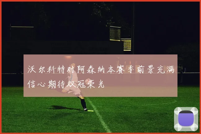 沃尔科特对阿森纳本赛季前景充满信心期待双冠荣光