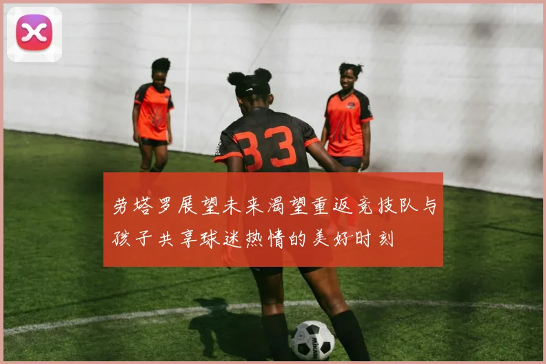 劳塔罗展望未来渴望重返竞技队与孩子共享球迷热情的美好时刻