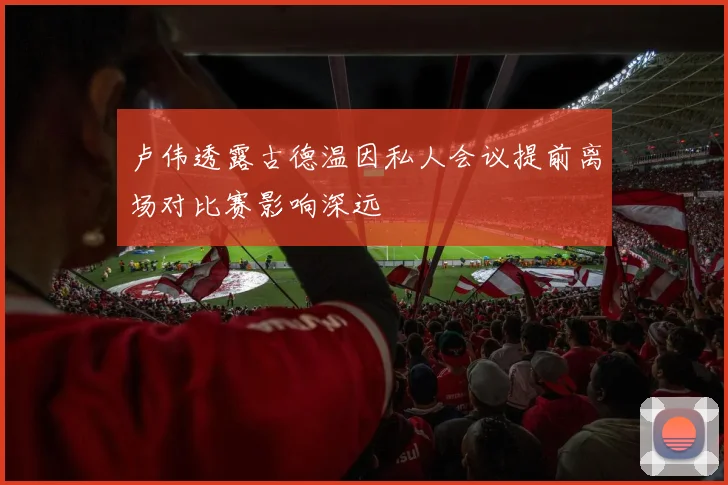 卢伟透露古德温因私人会议提前离场对比赛影响深远
