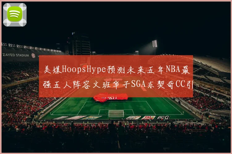美媒HoopsHype预测未来五年NBA最强五人阵容文班华子SGA东契奇CC引发热议
