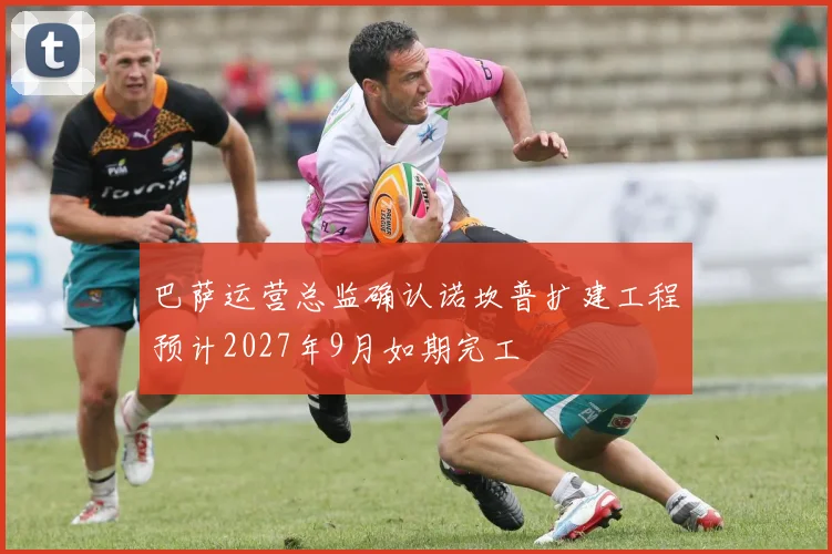 巴萨运营总监确认诺坎普扩建工程预计2027年9月如期完工