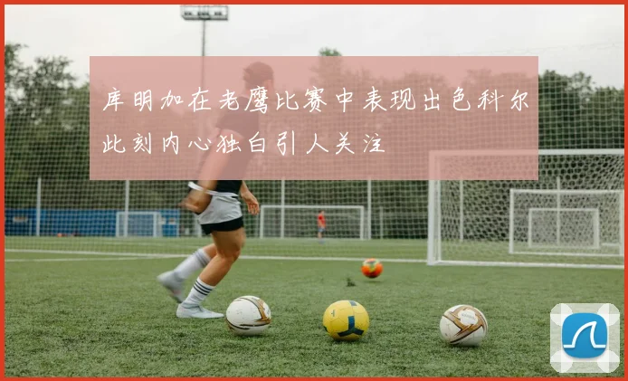 库明加在老鹰比赛中表现出色科尔此刻内心独白引人关注