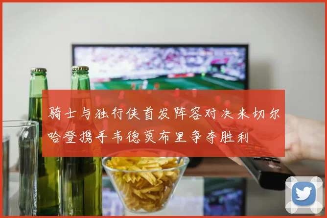 骑士与独行侠首发阵容对决米切尔哈登携手韦德莫布里争夺胜利