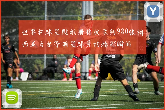 世界杯球星贴纸册将收录约980张梅西亚马尔等明星球员的精彩瞬间