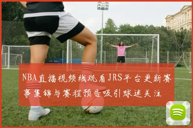 NBA直播视频线观看JRS平台更新赛事集锦与赛程预告吸引球迷关注