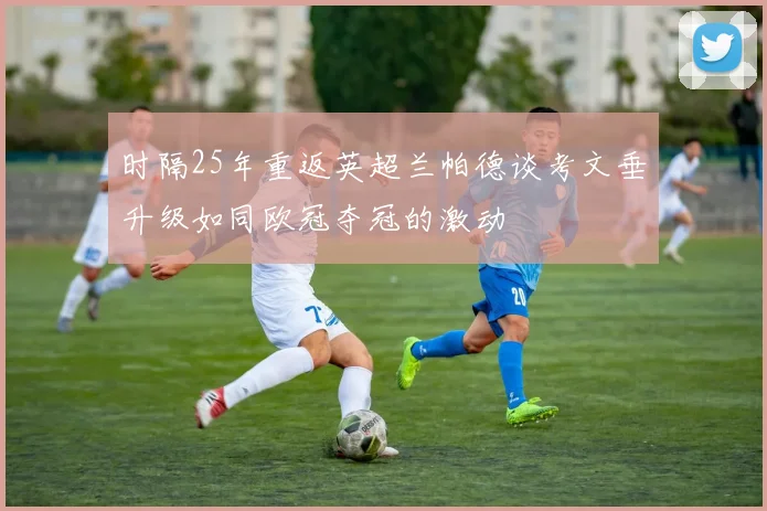 时隔25年重返英超兰帕德谈考文垂升级如同欧冠夺冠的激动