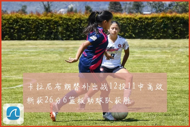 卡拉尼布朗替补出战12投11中高效斩获26分6篮板助球队获胜