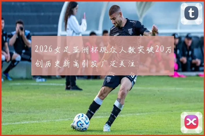 2026女足亚洲杯观众人数突破20万创历史新高引发广泛关注