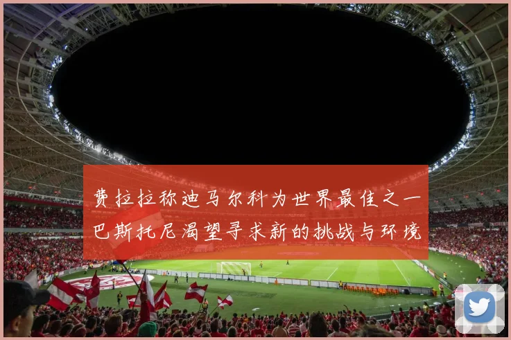 费拉拉称迪马尔科为世界最佳之一巴斯托尼渴望寻求新的挑战与环境
