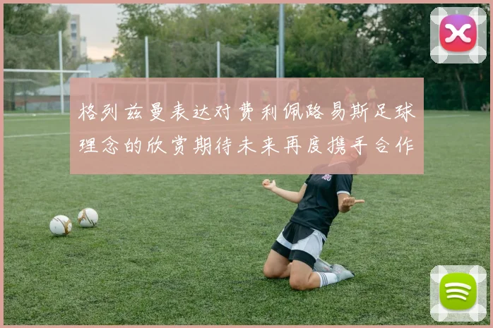 格列兹曼表达对费利佩路易斯足球理念的欣赏期待未来再度携手合作