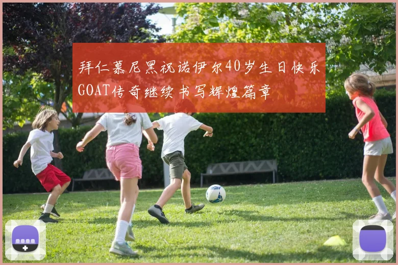拜仁慕尼黑祝诺伊尔40岁生日快乐GOAT传奇继续书写辉煌篇章