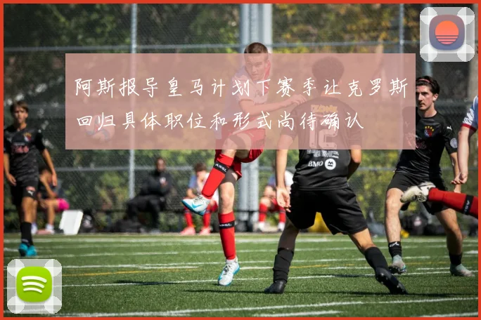 阿斯报导皇马计划下赛季让克罗斯回归具体职位和形式尚待确认