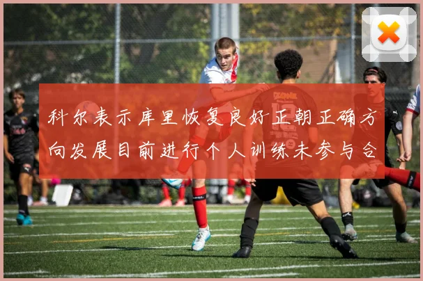 科尔表示库里恢复良好正朝正确方向发展目前进行个人训练未参与合练
