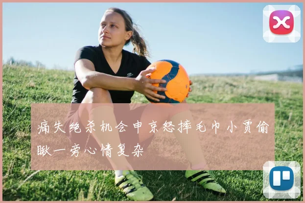 痛失绝杀机会申京怒摔毛巾小贾偷瞅一旁心情复杂