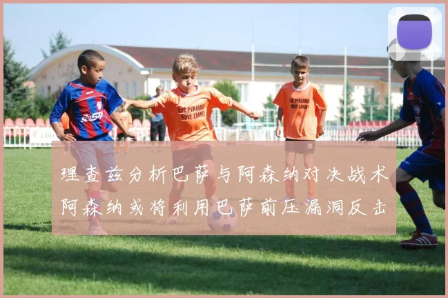 理查兹分析巴萨与阿森纳对决战术阿森纳或将利用巴萨前压漏洞反击成功