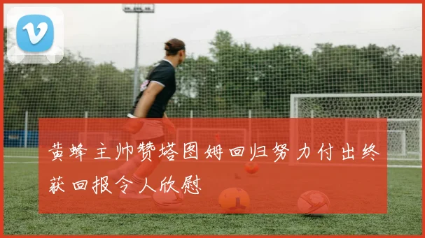 黄蜂主帅赞塔图姆回归努力付出终获回报令人欣慰