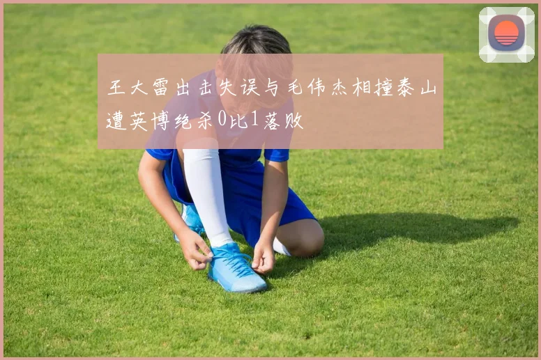 王大雷出击失误与毛伟杰相撞泰山遭英博绝杀0比1落败