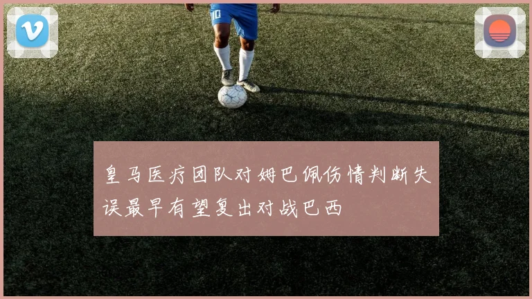 皇马医疗团队对姆巴佩伤情判断失误最早有望复出对战巴西