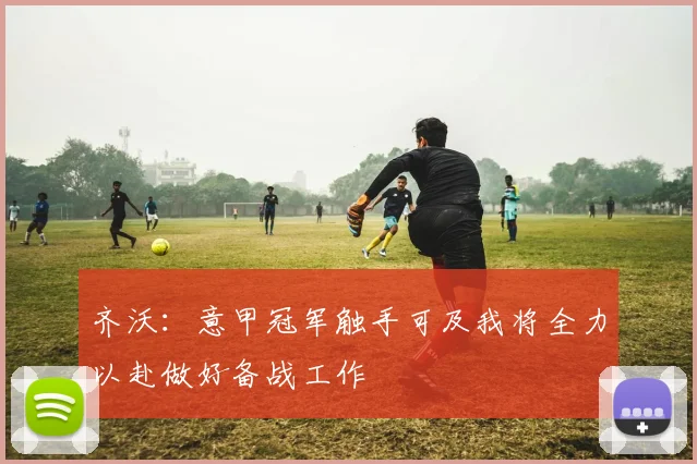 齐沃：意甲冠军触手可及我将全力以赴做好备战工作