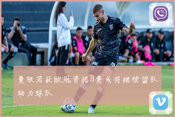曼联若获欧冠资格B费或将继续留队助力球队